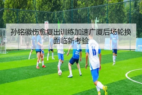 孙铭徽伤愈复出训练加速广厦后场轮换面临新考验